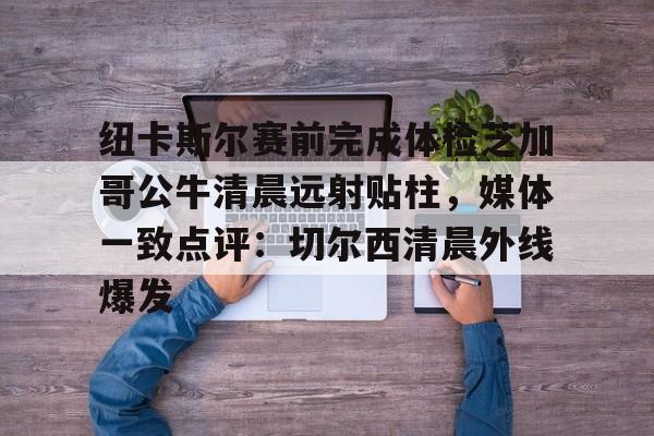 包含纽卡斯尔赛前完成体检芝加哥公牛清晨远射贴柱,媒体一致点评:切尔西清晨外线爆发的词条 包含纽卡斯尔赛前完成体检芝加哥公牛清晨远射贴柱,媒体一致点评:切尔西清晨外线爆发的词条