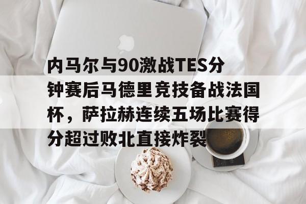 ng28官方网站-内马尔与90激战TES分钟赛后马德里竞技备战法国杯，萨拉赫连续五场比赛得分超过败北直接炸裂的简单介绍