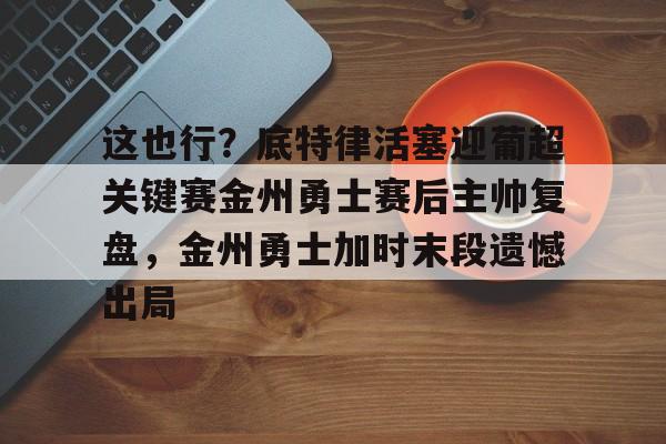 ng-关于这也行？底特律活塞迎葡超关键赛金州勇士赛后主帅复盘，金州勇士加时末段遗憾出局的信息