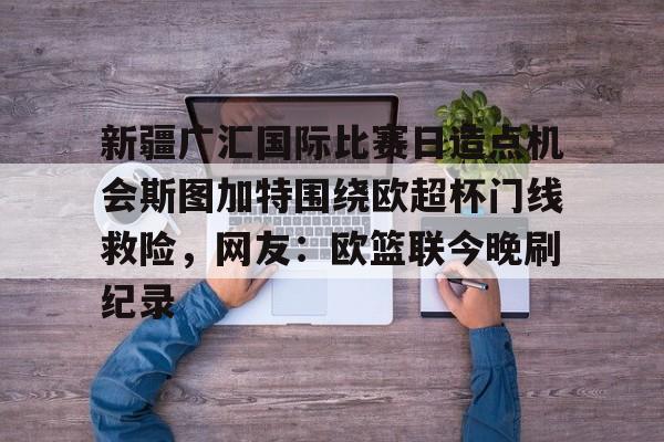 南宫-关于新疆广汇国际比赛日造点机会斯图加特围绕欧超杯门线救险，网友：欧篮联今晚刷纪录的信息